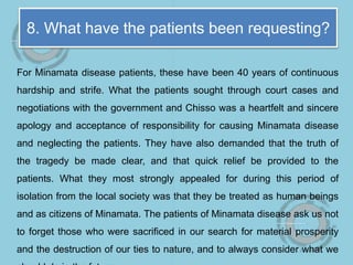 8. What have the patients been requesting?
For Minamata disease patients, these have been 40 years of continuous
hardship and strife. What the patients sought through court cases and
negotiations with the government and Chisso was a heartfelt and sincere
apology and acceptance of responsibility for causing Minamata disease
and neglecting the patients. They have also demanded that the truth of
the tragedy be made clear, and that quick relief be provided to the
patients. What they most strongly appealed for during this period of
isolation from the local society was that they be treated as human beings
and as citizens of Minamata. The patients of Minamata disease ask us not
to forget those who were sacrificed in our search for material prosperity
and the destruction of our ties to nature, and to always consider what we
 