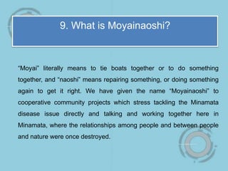 9. What is Moyainaoshi?
“Moyai” literally means to tie boats together or to do something
together, and “naoshi” means repairing something, or doing something
again to get it right. We have given the name “Moyainaoshi” to
cooperative community projects which stress tackling the Minamata
disease issue directly and talking and working together here in
Minamata, where the relationships among people and between people
and nature were once destroyed.
 