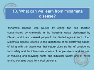 10. What can we learn from minamata
disease?
Minamata disease was caused by eating fish and shellfish
contaminated by chemicals in the industrial waste discharged by
Chisso, and it also caused people to be divided against each other.
Minamata disease teaches us the importance of not destroying nature;
of living with the awareness that nature gives us life; of considering
food safety and the interconnectedness of people, rivers, and the sea;
of reducing and recycling home and industrial waste; and of never
turning our eyes away from local problems.
 