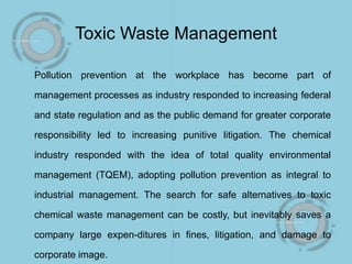 Toxic Waste Management
Pollution prevention at the workplace has become part of
management processes as industry responded to increasing federal
and state regulation and as the public demand for greater corporate
responsibility led to increasing punitive litigation. The chemical
industry responded with the idea of total quality environmental
management (TQEM), adopting pollution prevention as integral to
industrial management. The search for safe alternatives to toxic
chemical waste management can be costly, but inevitably saves a
company large expen-ditures in fines, litigation, and damage to
corporate image.
 