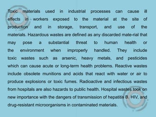 Toxic materials used in industrial processes can cause ill
effects in workers exposed to the material at the site of
production and in storage, transport, and use of the
materials. Hazardous wastes are defined as any discarded mate-rial that
may pose a substantial threat to human health or
the environment when improperly handled. They include
toxic wastes such as arsenic, heavy metals, and pesticides
which can cause acute or long-term health problems. Reactive wastes
include obsolete munitions and acids that react with water or air to
produce explosions or toxic fumes. Radioactive and infectious wastes
from hospitals are also hazards to public health. Hospital wastes took on
new importance with the dangers of transmission of hepatitis B, HIV, and
drug-resistant microorganisms in contaminated materials.
 