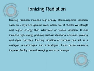 Ionizing Radiation
Ionizing radiation includes high-energy electromagnetic radiation,
such as x rays and gamma rays, which are of shorter wavelength
and higher energy than ultraviolet or visible radiation. It also
includes high-energy particles such as electrons, neutrons, protons,
and alpha particles. Ionizing radiation of humans can act as a
mutagen, a carcinogen, and a teratogen. It can cause cataracts,
impaired fertility, premature aging, and skin damage.
 