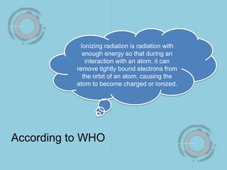 Ionizing radiation is radiation with
enough energy so that during an
interaction with an atom, it can
remove tightly bound electrons from
the orbit of an atom, causing the
atom to become charged or ionized.
According to WHO
 