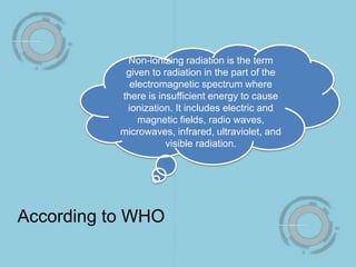 Non-ionizing radiation is the term
given to radiation in the part of the
electromagnetic spectrum where
there is insufficient energy to cause
ionization. It includes electric and
magnetic fields, radio waves,
microwaves, infrared, ultraviolet, and
visible radiation.
According to WHO
 