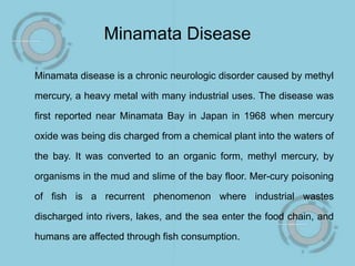 Minamata Disease
Minamata disease is a chronic neurologic disorder caused by methyl
mercury, a heavy metal with many industrial uses. The disease was
first reported near Minamata Bay in Japan in 1968 when mercury
oxide was being dis charged from a chemical plant into the waters of
the bay. It was converted to an organic form, methyl mercury, by
organisms in the mud and slime of the bay floor. Mer-cury poisoning
of fish is a recurrent phenomenon where industrial wastes
discharged into rivers, lakes, and the sea enter the food chain, and
humans are affected through fish consumption.
 