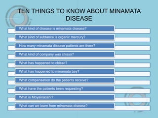 TEN THINGS TO KNOW ABOUT MINAMATA
DISEASE
What kind of disease is minamata disease?
What kind of subtance is organic mercury?
How many minamata disease patients are there?
What kind of company was chisso?
What has happened to chisso?
What has happened to minamata bay?
What compensation do the patients receive?
What have the patients been requesting?
What is Moyainaoshi?
What can we learn from minamata disease?
 