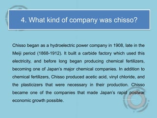 4. What kind of company was chisso?
Chisso began as a hydroelectric power company in 1908, late in the
Meiji period (1868-1912). It built a carbide factory which used this
electricity, and before long began producing chemical fertilizers,
becoming one of Japan’s major chemical companies. In addition to
chemical fertilizers, Chisso produced acetic acid, vinyl chloride, and
the plasticizers that were necessary in their production. Chisso
became one of the companies that made Japan’s rapid postwar
economic growth possible.
 