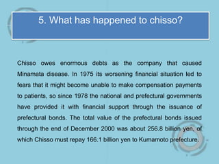 5. What has happened to chisso?
Chisso owes enormous debts as the company that caused
Minamata disease. In 1975 its worsening financial situation led to
fears that it might become unable to make compensation payments
to patients, so since 1978 the national and prefectural governments
have provided it with financial support through the issuance of
prefectural bonds. The total value of the prefectural bonds issued
through the end of December 2000 was about 256.8 billion yen, of
which Chisso must repay 166.1 billion yen to Kumamoto prefecture.
 