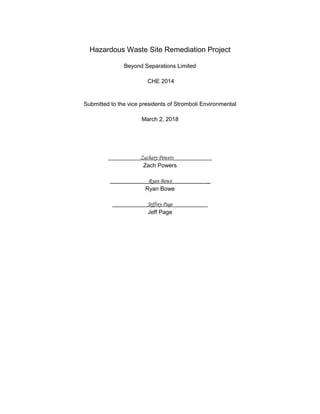 Hazardous Waste Site Remediation Project
Beyond Separations Limited
CHE 2014
Submitted to the vice presidents of Stromboli Environmental
March 2, 2018
__________Zachary Powers____________
Zach Powers
Ryan Bowe _
Ryan Bowe
___________Jeffrey Page___________
Jeff Page
 