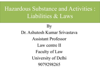 Hazardous Substance and Activities :
Liabilities & Laws
By
Dr. Ashutosh Kumar Srivastava
Assistant Professor
Law centre II
Faculty of Law
University of Delhi
9079298265
 