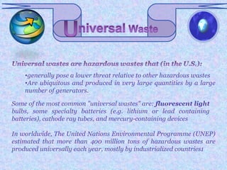 •generally pose a lower threat relative to other hazardous wastes
    •Are ubiquitous and produced in very large quantities by a large
    number of generators.

Some of the most common "universal wastes" are: fluorescent light
bulbs, some specialty batteries (e.g. lithium or lead containing
batteries), cathode ray tubes, and mercury-containing devices

In worldwide, The United Nations Environmental Programme (UNEP)
estimated that more than 400 million tons of hazardous wastes are
produced universally each year, mostly by industrialized countries1
 