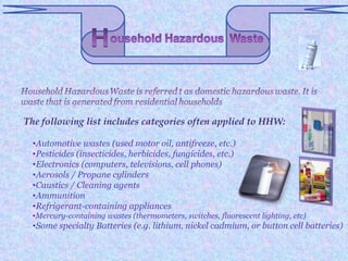 The following list includes categories often applied to HHW:

 •Automotive wastes (used motor oil, antifreeze, etc.)
 •Pesticides (insecticides, herbicides, fungicides, etc.)
 •Electronics (computers, televisions, cell phones)
 •Aerosols / Propane cylinders
 •Caustics / Cleaning agents
 •Ammunition
 •Refrigerant-containing appliances
 •Mercury-containing wastes (thermometers, switches, fluorescent lighting, etc)
 •Some specialty Batteries (e.g. lithium, nickel cadmium, or button cell batteries)
 