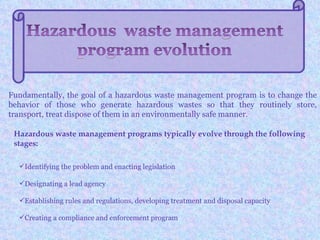 Fundamentally, the goal of a hazardous waste management program is to change the
behavior of those who generate hazardous wastes so that they routinely store,
transport, treat dispose of them in an environmentally safe manner.

 Hazardous waste management programs typically evolve through the following
 stages:

  Identifying the problem and enacting legislation

  Designating a lead agency

  Establishing rules and regulations, developing treatment and disposal capacity

  Creating a compliance and enforcement program
 