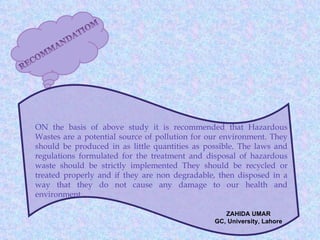 ON the basis of above study it is recommended that Hazardous
Wastes are a potential source of pollution for our environment. They
should be produced in as little quantities as possible. The laws and
regulations formulated for the treatment and disposal of hazardous
waste should be strictly implemented They should be recycled or
treated properly and if they are non degradable, then disposed in a
way that they do not cause any damage to our health and
environment.

                                                   ZAHIDA UMAR
                                                GC, University, Lahore
 