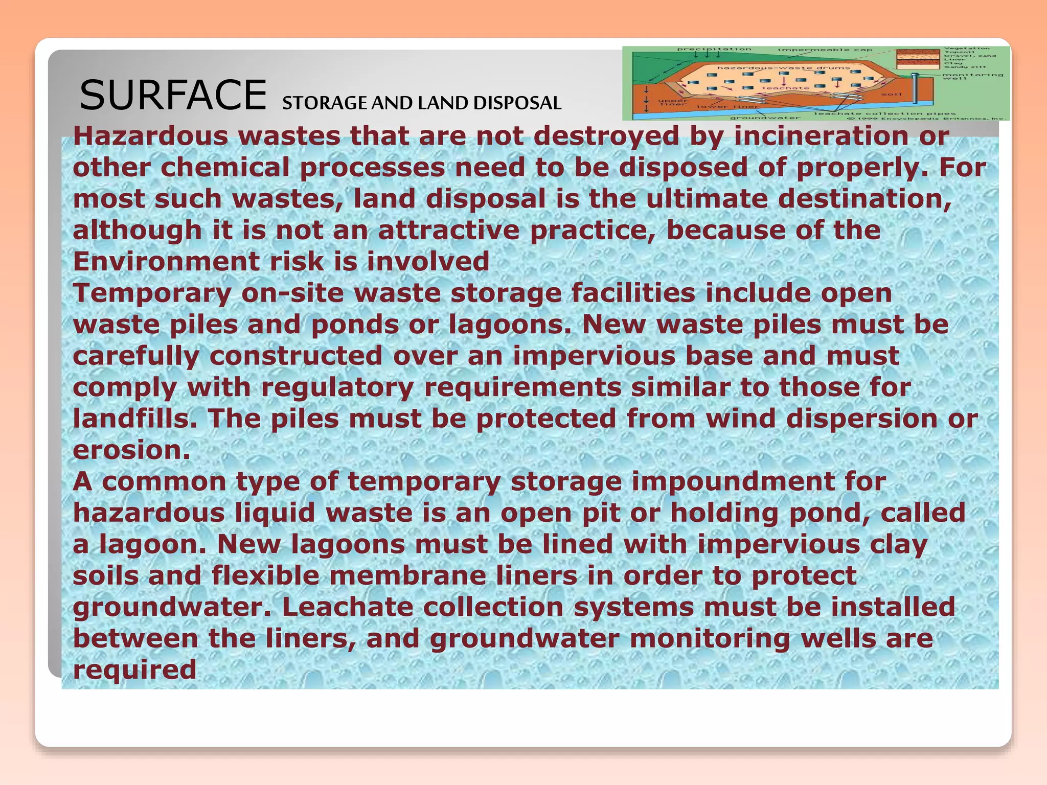Hazardous wastes that are not destroyed by incineration or
other chemical processes need to be disposed of properly. For
most such wastes, land disposal is the ultimate destination,
although it is not an attractive practice, because of the
Environment risk is involved
Temporary on-site waste storage facilities include open
waste piles and ponds or lagoons. New waste piles must be
carefully constructed over an impervious base and must
comply with regulatory requirements similar to those for
landfills. The piles must be protected from wind dispersion or
erosion.
A common type of temporary storage impoundment for
hazardous liquid waste is an open pit or holding pond, called
a lagoon. New lagoons must be lined with impervious clay
soils and flexible membrane liners in order to protect
groundwater. Leachate collection systems must be installed
between the liners, and groundwater monitoring wells are
required
SURFACE STORAGEAND LANDDISPOSAL
 