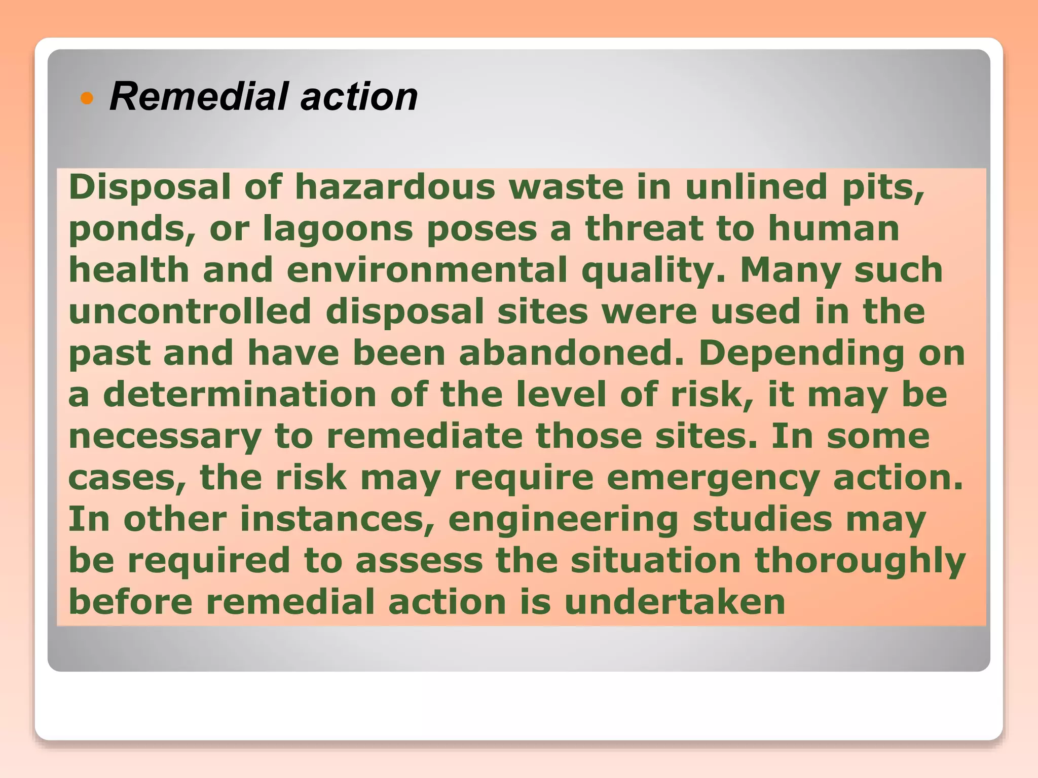 Disposal of hazardous waste in unlined pits,
ponds, or lagoons poses a threat to human
health and environmental quality. Many such
uncontrolled disposal sites were used in the
past and have been abandoned. Depending on
a determination of the level of risk, it may be
necessary to remediate those sites. In some
cases, the risk may require emergency action.
In other instances, engineering studies may
be required to assess the situation thoroughly
before remedial action is undertaken
 Remedial action
 