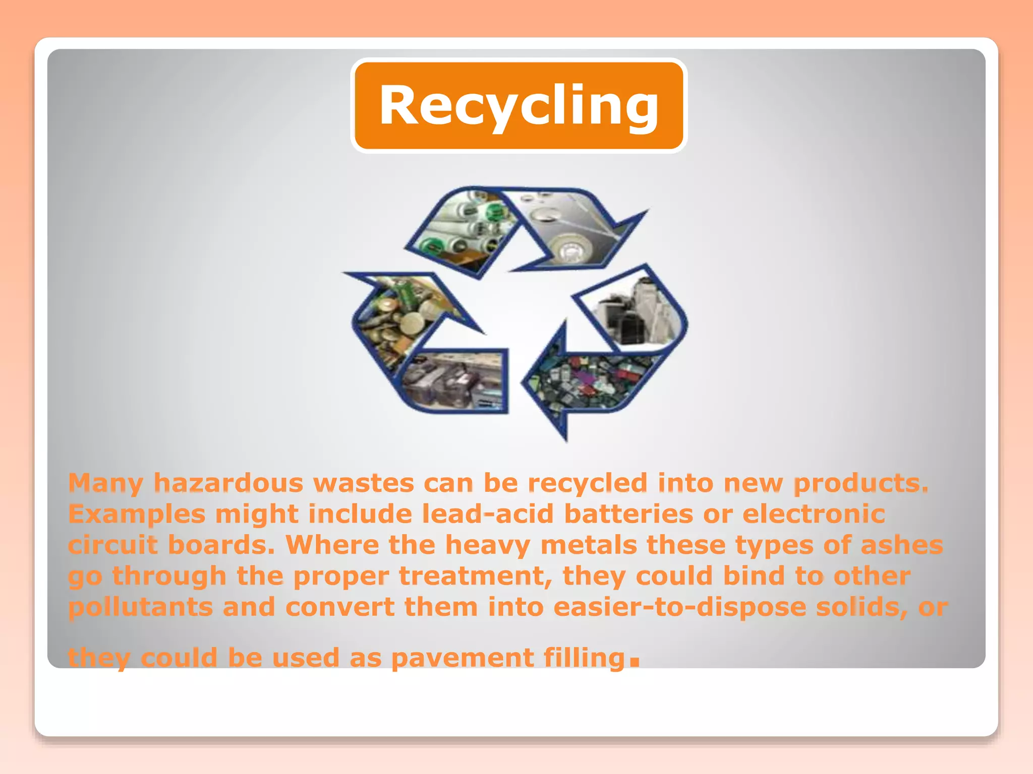 Many hazardous wastes can be recycled into new products.
Examples might include lead-acid batteries or electronic
circuit boards. Where the heavy metals these types of ashes
go through the proper treatment, they could bind to other
pollutants and convert them into easier-to-dispose solids, or
they could be used as pavement filling.
Recycling
 