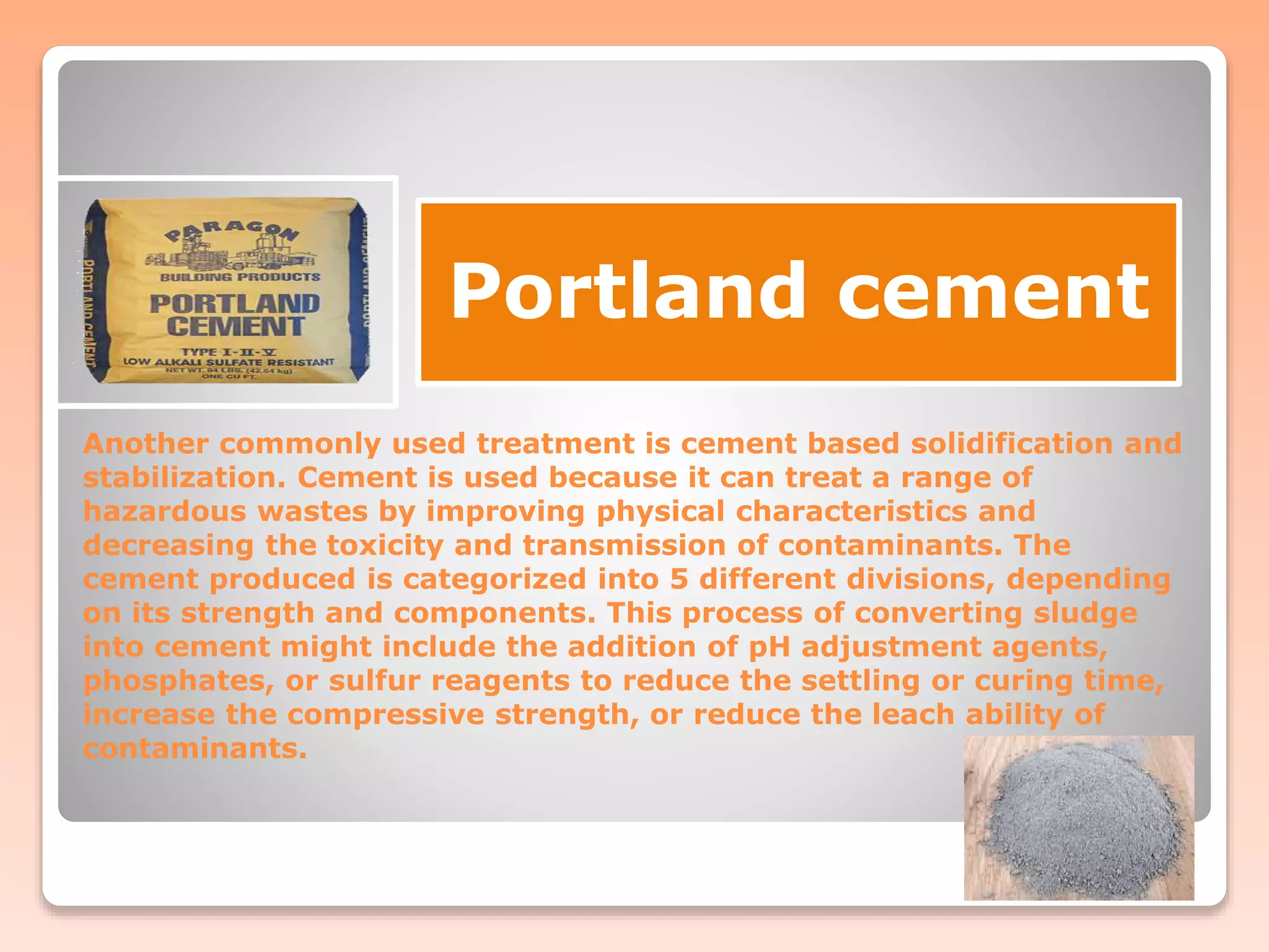 Another commonly used treatment is cement based solidification and
stabilization. Cement is used because it can treat a range of
hazardous wastes by improving physical characteristics and
decreasing the toxicity and transmission of contaminants. The
cement produced is categorized into 5 different divisions, depending
on its strength and components. This process of converting sludge
into cement might include the addition of pH adjustment agents,
phosphates, or sulfur reagents to reduce the settling or curing time,
increase the compressive strength, or reduce the leach ability of
contaminants.
Portland cement
 