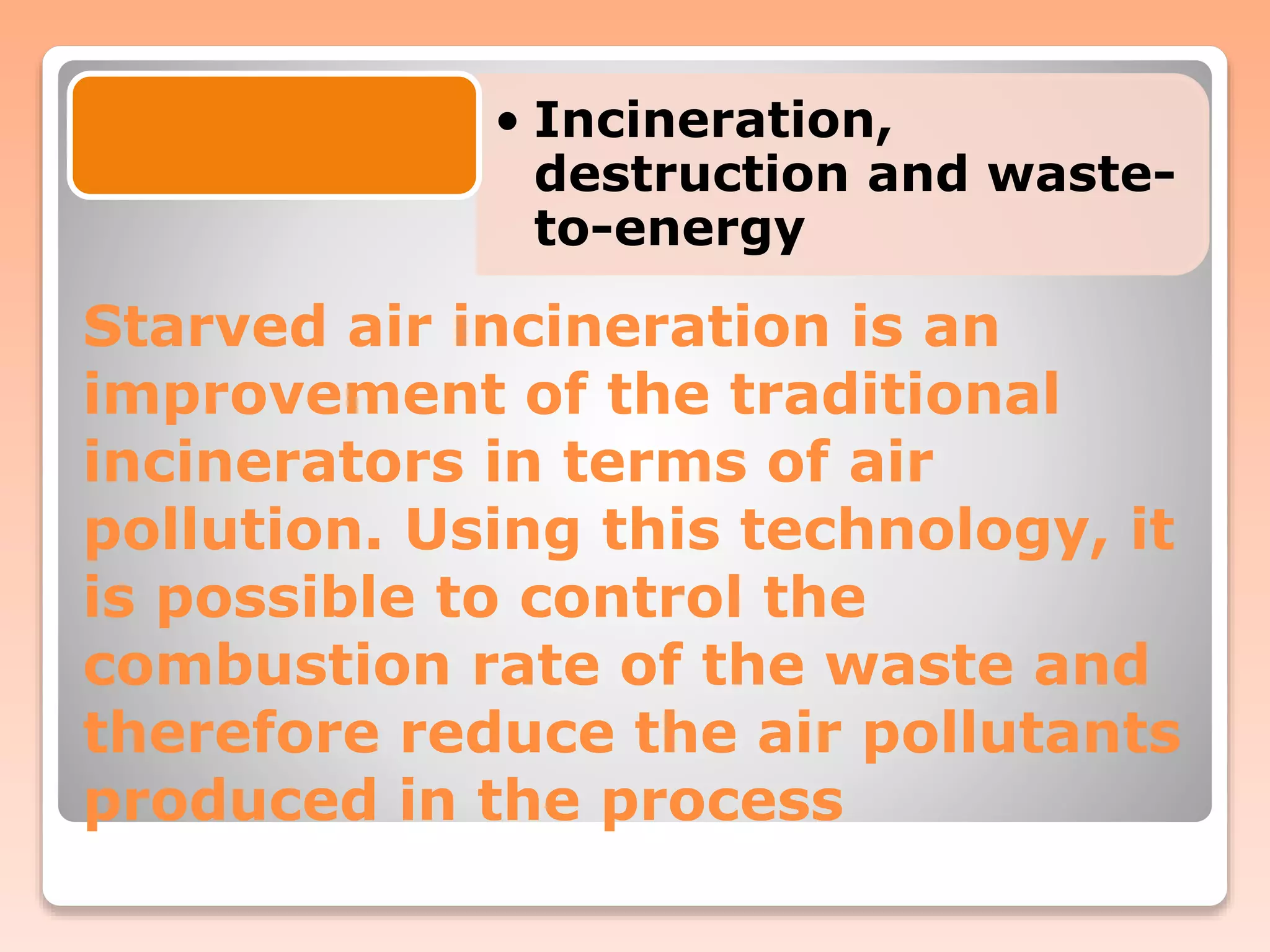 Starved air incineration is an
improvement of the traditional
incinerators in terms of air
pollution. Using this technology, it
is possible to control the
combustion rate of the waste and
therefore reduce the air pollutants
produced in the process
• Incineration,
destruction and waste-
to-energy
 