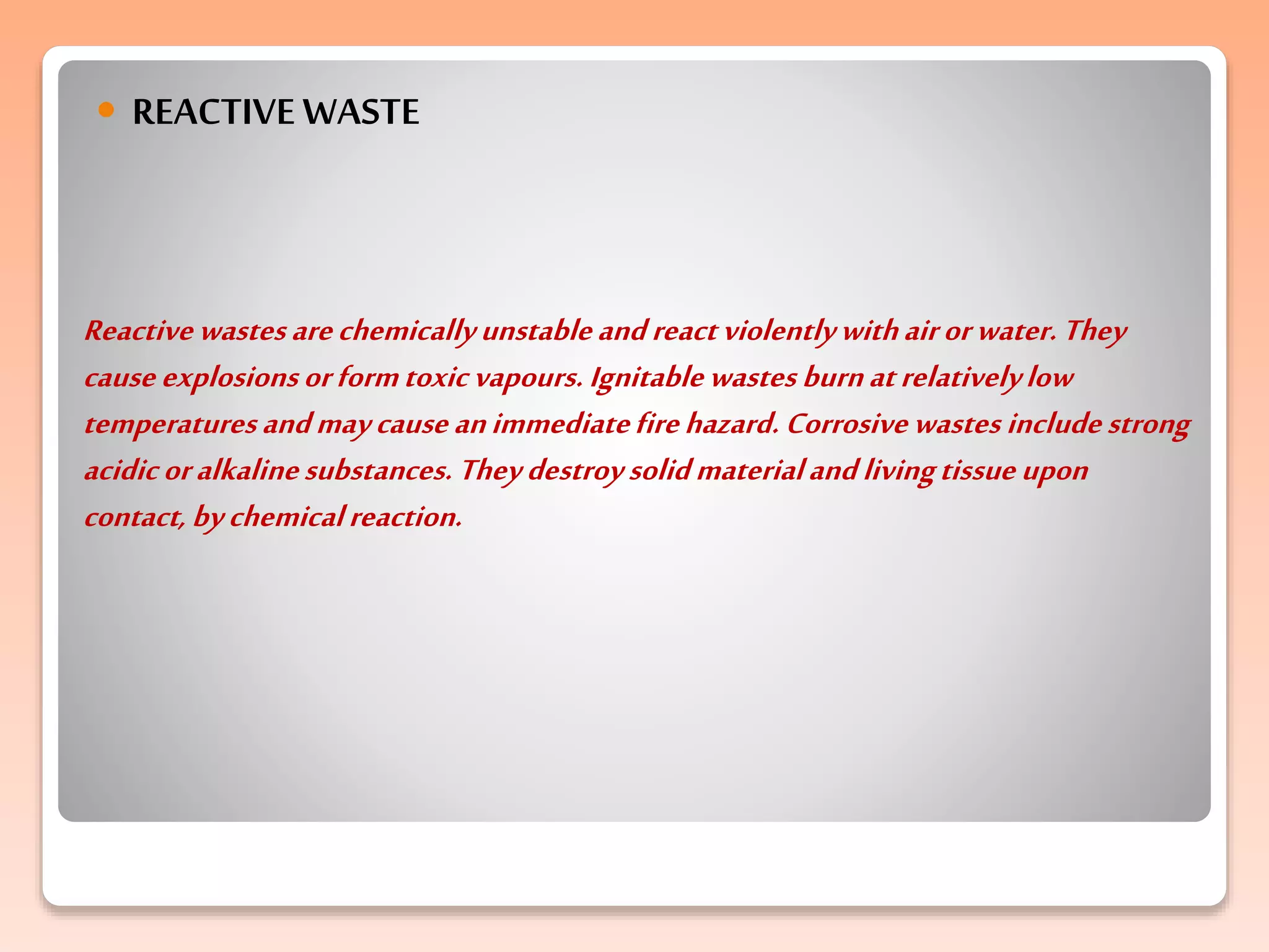 Reactivewastesarechemicallyunstableandreactviolentlywithairorwater.They
causeexplosionsorformtoxicvapours. Ignitablewastes burnatrelativelylow
temperaturesandmaycause animmediatefirehazard. Corrosivewastes includestrong
acidicoralkalinesubstances. Theydestroysolidmaterialandlivingtissue upon
contact, bychemicalreaction.
 REACTIVE WASTE
 