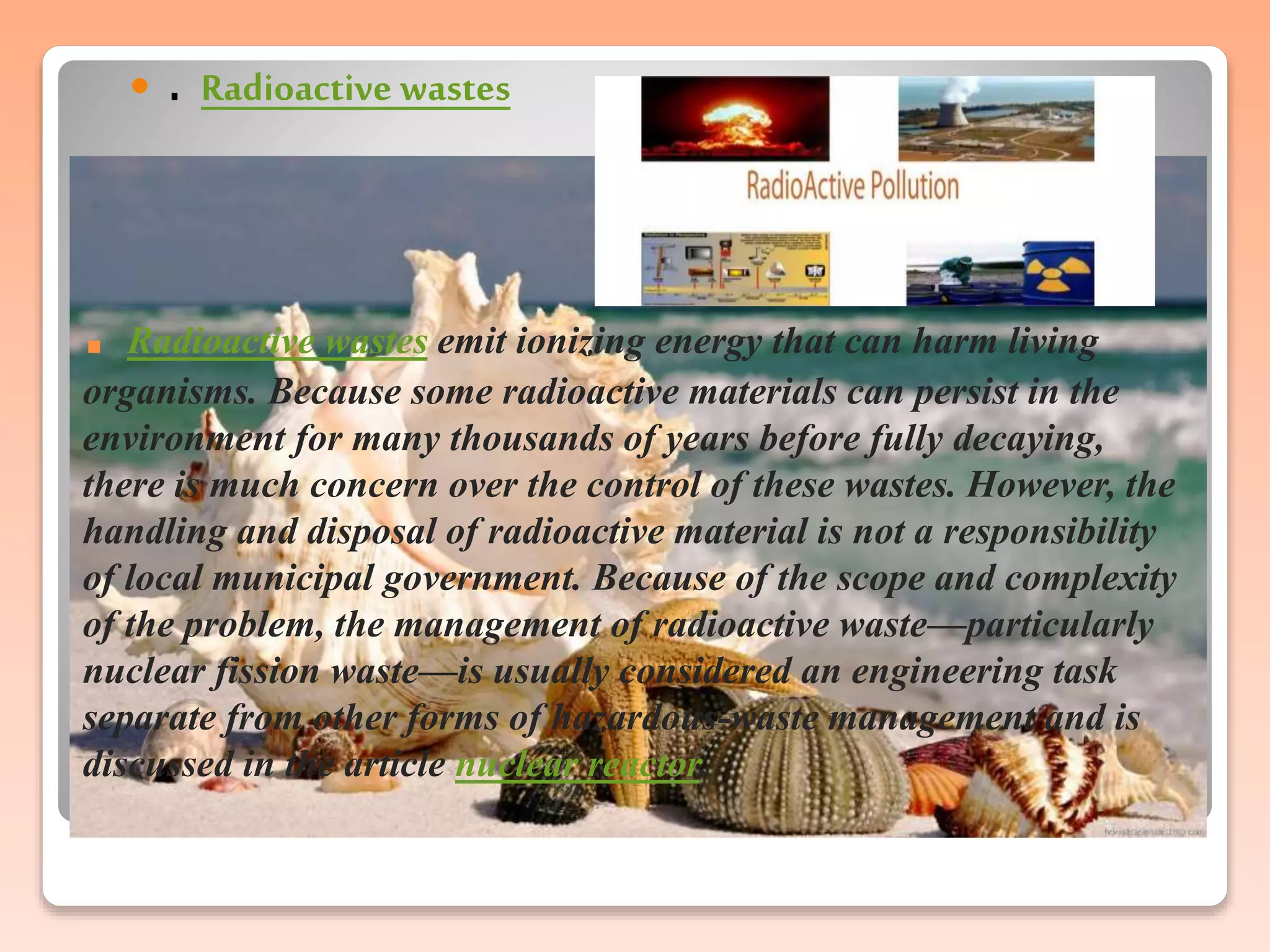 . Radioactive wastes emit ionizing energy that can harm living
organisms. Because some radioactive materials can persist in the
environment for many thousands of years before fully decaying,
there is much concern over the control of these wastes. However, the
handling and disposal of radioactive material is not a responsibility
of local municipal government. Because of the scope and complexity
of the problem, the management of radioactive waste—particularly
nuclear fission waste—is usually considered an engineering task
separate from other forms of hazardous-waste management and is
discussed in the article nuclear reactor.
 . Radioactive wastes
 