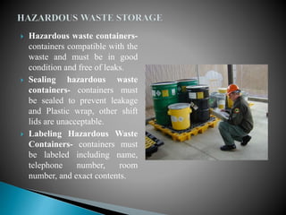 Hazardous waste containers-
containers compatible with the
waste and must be in good
condition and free of leaks.
 Sealing hazardous waste
containers- containers must
be sealed to prevent leakage
and Plastic wrap, other shift
lids are unacceptable.
 Labeling Hazardous Waste
Containers- containers must
be labeled including name,
telephone number, room
number, and exact contents.
 
