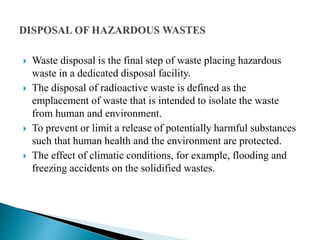  Waste disposal is the final step of waste placing hazardous
waste in a dedicated disposal facility.
 The disposal of radioactive waste is defined as the
emplacement of waste that is intended to isolate the waste
from human and environment.
 To prevent or limit a release of potentially harmful substances
such that human health and the environment are protected.
 The effect of climatic conditions, for example, flooding and
freezing accidents on the solidified wastes.
 