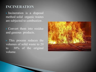  Incineration is a disposal
method solid organic wastes
are subjected to combustion .
 Convert them into residue
and gaseous products.
 This process reduces the
volumes of solid waste to 20
to 30% of the original
volume.
 