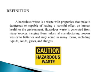 A hazardous waste is a waste with properties that make it
dangerous or capable of having a harmful effect on human
health or the environment. Hazardous waste is generated from
many sources, ranging from industrial manufacturing process
wastes to batteries and may come in many forms, including
liquids, solids, gases, and sludges.
 