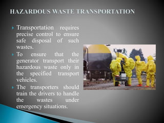  Transportation requires
precise control to ensure
safe disposal of such
wastes.
 To ensure that the
generator transport their
hazardous waste only in
the specified transport
vehicles.
 The transporters should
train the drivers to handle
the wastes under
emergency situations.
 