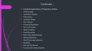 Continued….
 Industrial Applications of Hazardous Wastes
1. Printing shops
2. Automotive Repairs
3. Laboratories
4. Autobody Shops
5. Dry Cleaners
6. Chemical Distributers
7. Service Providers
8. Metal Finishing
9. Food Processing
10. Fibre Glass Mnaufacturing
11. Mining Operations
12. Wood Processing Industries
13. Hospitals
14. Oils and Gas Sectors
15. Commercial Coating Suppliers
 