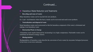 Continued….
 Hazardous Waste Reduction and Treatments
 Recycling and reuse of wastes
Many hazardous wastes can be recycled into new products.
Ex- Lead –Acid batteries where the heavy metals can be recovered and used in new products.
 Neutralization and disposal of waste
Some hazardous wastes can be processed so that the hazardous component of the waste is eliminated and
making it non hazardous waste.
 Destruction/Waste to Energy
A hazardous waste maybe destroyed by incinerating it at a high a temperature. Flammable wastes can be
sometimes be burned as energy sources.
 Biodegradation
Biodegradation of hazardous waste describe the conversion of toxic wastes by enzymatic biological processes
to less toxic or non toxic molecules.
 