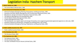 Legislation India- Hazchem Transport
1. Motor Vehicle act, 1988
• The Central Motor Vehicles Rules, 1989
2. The Environment (Protection) Act, 1986
• Chemical Accidents (Emergency Planning, Preparedness and Response) Rules, 1996
• Hazardous and Other Wastes (Management and Transboundary Movement) Rules, 2016
• Manufacture, Storage and Import of Hazardous Chemicals Rules, 1989
• The Batteries (Management and Handling) Rules 2001
• The Bio-Medical Wastes Management Rules, 2016
• E-Waste (Management) Rules, 2016
• The manufacture, use, import, export and storage of hazardous micro organisms genetically engineered organisms or cells rules, 1989
• Hazardous Substances (Classification, Packaging and Labelling) Rules, 2011 (Draft)
• Chemical Accidents (Emergency Planning, Preparedness and Response) Rules, 1996
3. Public Liability Insurance Act, 1991
• Public Liability Insurance Rules, 1991
4. The Petroleum Act, 1934
• The Petroleum Rules, 2002
5. The Explosives Act, 1884
• The Explosives Rules, 1983
• The Gas Cylinder Rules, 2004
• The Static and Mobile Pressure Vessels (Unfired) Rules, 1981
 