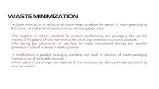 • Waste minimization or reduction at source means to reduce the amount of waste generated at
the source, the most practical and promising methods appear to be;
1.The adoption of industry standards for product manufacturing and packaging that use less
material, 2.The passing of laws that minimise the use of virgin materials in consumer products,
3.The levying (by communities) of cess/fees for waste management services that penalise
generators in case of increase in waste quantities.
• Modifications in product packaging standards can result in reduction of waste packaging
material or use of recyclable materials.
• Minimization of use of virgin raw materials by the manufacturing industry promotes substitution by
recycled materials.
WASTE MINIMIZATION
 