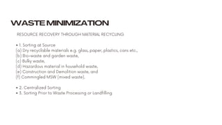RESOURCE RECOVERY THROUGH MATERIAL RECYCLING
• 1. Sorting at Source
(a) Dry recyclable materials e.g. glass, paper, plastics, cans etc.,
(b) Bio-waste and garden waste,
(c) Bulky waste,
(d) Hazardous material in household waste,
(e) Construction and Demolition waste, and
(f) Commingled MSW (mixed waste).
• 2. Centralized Sorting
• 3. Sorting Prior to Waste Processing or Landfilling
WASTE MINIMIZATION
 