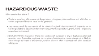 HAZARDOUS WASTE:
Waste is something which owner no longer wants at a given place and time and which has no
current or perceived market value for the generator.
Any waste which by any reason of its chemical or/and physico-chemical properties or its
handling is liable to cause harm to human being, other living creatures, plants, micro – organisms,
property or environment.
LEGAL DEFINITION: Hazardous Waste: Any waste which by reason of any of its physical, chemical,
reactive, toxic, flammable, explosive or corrosive characteristics causes danger or is likely to
cause danger to health or environment, whether alone or when in contact with other wastes or
substances.
What is Hazardous Waste ?
 