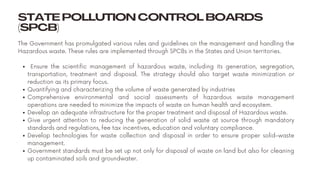STATE POLLUTION CONTROL BOARDS
(SPCB)
Ensure the scientific management of hazardous waste, including its generation, segregation,
transportation, treatment and disposal. The strategy should also target waste minimization or
reduction as its primary focus.
Quantifying and characterizing the volume of waste generated by industries
Comprehensive environmental and social assessments of hazardous waste management
operations are needed to minimize the impacts of waste on human health and ecosystem.
Develop an adequate infrastructure for the proper treatment and disposal of Hazardous waste.
Give urgent attention to reducing the generation of solid waste at source through mandatory
standards and regulations, fee tax incentives, education and voluntary compliance.
Develop technologies for waste collection and disposal in order to ensure proper solid-waste
management.
Government standards must be set up not only for disposal of waste on land but also for cleaning
up contaminated soils and groundwater.
The Government has promulgated various rules and guidelines on the management and handling the
Hazardous waste. These rules are implemented through SPCBs in the States and Union territories.
 