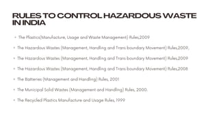 RULES TO CONTROL HAZARDOUS WASTE
IN INDIA
◦ The Plastics(Manufacture, Usage and Waste Management) Rules,2009
◦ The Hazardous Wastes (Management, Handling and Trans boundary Movement) Rules,2009,
◦ The Hazardous Wastes (Management, Handling and Trans boundary Movement) Rules,2009
◦ The Hazardous Wastes (Management, Handling and Trans boundary Movement) Rules,2008
◦ The Batteries (Management and Handling) Rules, 2001
◦ The Municipal Solid Wastes (Management and Handling) Rules, 2000.
◦ The Recycled Plastics Manufacture and Usage Rules, 1999 
 