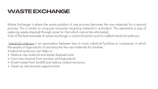 Waste Exchange is where the waste product of one process becomes the raw materials for a second
process. This is similar to using pre-consumer recycling material in a product. This represents a way of
reducing waste disposal through reuse for that which cannot be eliminated.
One of the best example of waste exchange in industrial sector and it's called industrial symbiosis.
Industrial symbiosis is an association between two or more industrial facilities or companies in which
the wastes or byproducts of one become the raw materials for another.
• Industrial symbiosis can helps in:
• -Reduce raw material and waste disposal costs
• -Earn new revenue from residues and byproducts
• -Divert waste from landfill and reduce carbon emissions
• -Open up new business opportunities
WASTE EXCHANGE
 