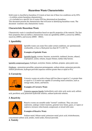 Hazardous Waste Characteristics 
Solid waste is classified as hazardous if it meets at least one of these two conditions set by EPA: 
- it exhibits certain hazardous characteristics; 
- it is included on a specific list of wastes EPA has determined are hazardous; 
This document presents the characteristics that will assist in identifying hazardous waste. The 
document examines only characteristic wastes. 
Characteristic Hazardous Waste 
Characteristic waste is considered hazardous based on specific properties of the material. The four 
basic properties that can define a characteristic waste are ignitability (D001), corrosivity (D002), 
reactivity (D003), and toxicity (D004 – D043). 
1. Ignatibility 
Ignitable wastes can create fires under certain conditions, are spontaneously 
combustible, or have a flash point less than 60 °C (140 °F). 
Examples of Ignitable Waste 
Ignitable liquids: acetone, benzene, acetonitrile, methanol, hexane, ethanol, 
isopropanol, xylene, toluene, lacquer thinner, methyl ethyl ketone. 
Ignitable compressed gases: hydrogen, acetylene, butane, methane, propane, spray-paint cans. 
Oxidizers: ammonium persulfate, potassium permanganate, sodium nitrate, potassium peroxide, 
sodium perchlorate, hydrogen peroxide (aqueous solution greater than or equal to 8%). 
2. Corrosivity 
Corrosive wastes are acids or bases (pH less than or equal to 2, or greater than 
or equal to 12.5) and/or are capable of corroding metal containers, such as 
storage tanks, drums, and barrels. 
Examples of Corrosive Waste 
Corrosive aqueous liquids: hydrochloric acid, nitric acid, acetic acid, sulfuric 
acid, perchloric acid, potassium hydroxide solution, sodium hydroxide solution. 
3. Reactivity 
Reactive wastes are unstable under "normal" conditions. They can cause 
explosions, undergo violent reactions, generate toxic fumes, gases, or vapors or 
explosive mixtures when heated, compressed, or mixed with water. 
Examples of Reactive Waste 
Sodium metal, lithium metal, potassium metal, picric acid, trinitrobenzene, 
concentrated sulfuric acid, amides, metal azides, benzoyl peroxide. 
4. Toxicity 
 