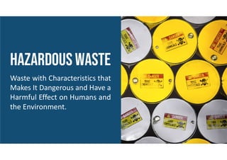 HAZARDOUSWASTE
Waste with Characteristics that
Makes It Dangerous and Have a
Harmful Effect on Humans and
the Environment.
 