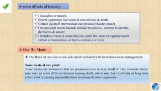 some effects of toxicity
 Headaches or nausea.
 Severe symptoms like coma & convulsions & death.
 Certain dyestuff intermediate can produce bladder cancer.
 Occupational health hazards include byssinosis , chronic bronchitis,
dermatitis & cancer.
 Hazardous waste is waste that can catch fire, react or explode under
certain circumstances or that is corrosive or toxic.
One Hit Mode
 The flows of one side to one side which included with hazardous waste management.
Toxic waste of one point:
Toxic wastes are substances that are poisonous even in very small or trace amounts. Some
may have an acute effect on humans causing death, others may have a chronic or long term
effect, slowly causing irreparable harm to human & other organisms.
 