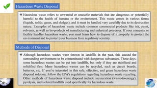 Hazardous Waste Disposal
 Hazardous waste refers to unwanted or unusable materials that are dangerous or potentially
harmful to the health of humans or the environment. This waste comes in various forms
(liquids, solids, gases, and sludges), and it must be handled very carefully due to its destructive
nature. Examples of hazardous waste include common commercial products like ink, paint,
solvents, as well as by-products of manufacturing and industrial processes. If your company or
facility handles hazardous waste, you must learn how to dispose of it properly to protect the
environment and to protect your business from regulatory scrutiny.
Methods of Disposal
 Although hazardous wastes were thrown in landfills in the past, this caused the
surrounding environment to be contaminated with dangerous substances. These days,
some hazardous wastes can be put into landfills, but only if they are stabilized and
solidified first. Many hazardous wastes can be recycled, such as circuit boards,
batteries, etc. If you’re interested in this safe, effective, and green hazardous waste
disposal solution, follow the EPA’s regulations regarding hazardous waste recycling.
Other methods of hazardous waste disposal include incineration (waste-to-energy),
pyrolysis, and isolated landfills used specifically for hazardous waste.
 
