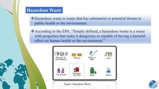 Hazardous Waste
Hazardous waste is waste that has substantial or potential threats to
public health or the environment.
According to the EPA, “Simply defined, a hazardous waste is a waste
with properties that make it dangerous or capable of having a harmful
effect on human health or the environment.”
Figure: Hazardous Waste
 