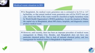 Medical waste situation in BD
 In Bangladesh, the medical waste generation rate is estimated to be 0.8 to 1.67
kg/bed/day, so that annual medical waste generation rate will be 93,075 tons per
year. About one fifth of this waste would be classified as highly hazardous waste
by World Health Organization’s (WHO) guidelines. As per the situation in Dhaka,
the capital city in Bangladesh, about 840 clinics, hospitals, and diagnostic centers
produce medical waste.
 However, until recently, there has been an improper procedure of medical waste
management in Dhaka City. Besides, and Bangladesh does not have any
particular chemical policy. Due to lack of national chemical policy and law,
management for medical wastes in Bangladesh is fragmented.
 