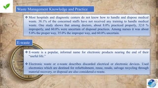Waste Management Knowledge and Practice
 Most hospitals and diagnostic centers do not know how to handle and dispose medical
waste. 38.1% of the concerned staffs have not received any training to handle medical
waste. One study shows that among doctors, about 8.0% practiced properly, 32.0 %
improperly, and 60.0% were uncertain of disposal practices. Among nurses it was about
5.0% the proper way, 35.0% the improper way, and 60.0% uncertain.
E-waste
 E-waste is a popular, informal name for electronic products nearing the end of their
“useful life.”
 Electronic waste or e-waste describes discarded electrical or electronic devices. Used
electronics which are destined for refurbishment, reuse, resale, salvage recycling through
material recovery, or disposal are also considered e-waste.
 