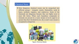 Chemical Waste
 Most dangerous chemical wastes can be categorised into
different groups: inorganic metals, flammables, acids &
bases, synthetic organics, and explosives. Some of the
chemicals are dangerous because they are highly toxic to
most life forms. When such hazardous compounds or
elements are present in a waste stream at levels equal to or
greater than their threshold levels, the overall waste stream is
recognized as dangerous.
Figure: Chemical Waste
 