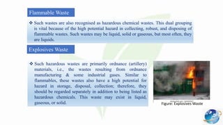 Flammable Waste
 Such wastes are also recognised as hazardous chemical wastes. This dual grouping
is vital because of the high potential hazard in collecting, robust, and disposing of
flammable wastes. Such wastes may be liquid, solid or gaseous, but most often, they
are liquids.
Explosives Waste
 Such hazardous wastes are primarily ordnance (artillery)
materials, i.e., the wastes resulting from ordnance
manufacturing & some industrial gases. Similar to
flammables, these wastes also have a high potential for
hazard in storage, disposal, collection; therefore, they
should be regarded separately in addition to being listed as
hazardous chemicals. This waste may exist in liquid,
gaseous, or solid. Figure: Explosives Waste
 