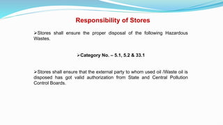Responsibility of Stores
Stores shall ensure the proper disposal of the following Hazardous
Wastes.
Category No. – 5.1, 5.2 & 33.1
Stores shall ensure that the external party to whom used oil /Waste oil is
disposed has got valid authorization from State and Central Pollution
Control Boards.
 