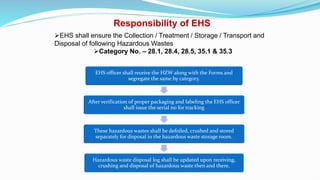 Responsibility of EHS
EHS shall ensure the Collection / Treatment / Storage / Transport and
Disposal of following Hazardous Wastes
Category No. – 28.1, 28.4, 28.5, 35.1 & 35.3
EHS officer shall receive the HZW along with the Forms and
segregate the same by category.
After verification of proper packaging and labeling the EHS officer
shall issue the serial no for tracking
These hazardous wastes shall be defoiled, crushed and stored
separately for disposal in the hazardous waste storage room.
Hazardous waste disposal log shall be updated upon receiving,
crushing and disposal of hazardous waste then and there.
 